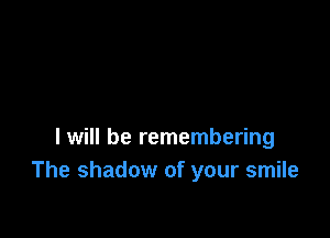 I will be remembering
The shadow of your smile