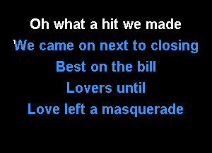 Oh what a hit we made
We came on next to closing
Best on the bill

Lovers until
Love left a masquerade