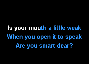 Is your mouth a little weak

When you open it to speak
Are you smart dear?