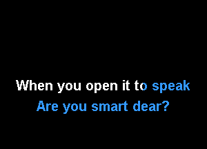 When you open it to speak
Are you smart dear?