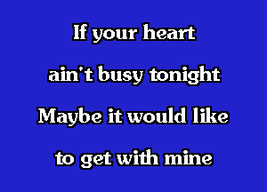 If your heart
ain't busy tonight
Maybe it would like

to get with mine