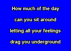 How much of the day

can you sit around

letting all your feelings

drag you underground