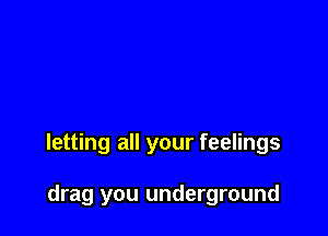 letting all your feelings

drag you underground