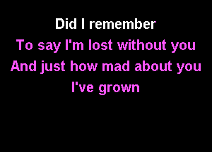 Did I remember
To say I'm lost without you
And just how mad about you

I've grown