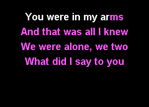 You were in my arms
And that was all I knew
We were alone, we two

What did I say to you