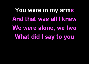 You were in my arms
And that was all I knew
We were alone, we two

What did I say to you