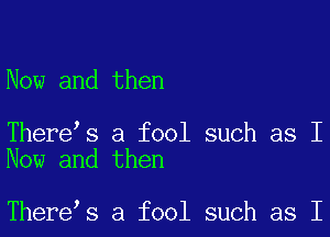 Now and then

There s a fool such as I
Now and then

There s a fool such as I