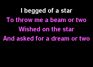 I begged of a star
To throw me a beam or two
Wished on the star

And asked for a dream or two