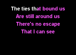 The ties that bound us
Are still around us
There's no escape

That I can see