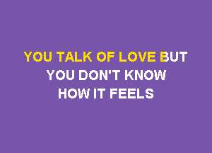 YOU TALK OF LOVE BUT
YOU DON'T KNOW

HOW IT FEELS