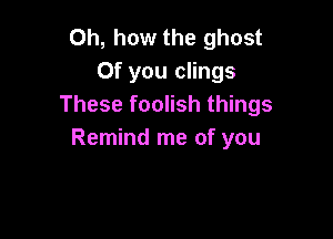 Oh, how the ghost
0f you clings
These foolish things

Remind me of you