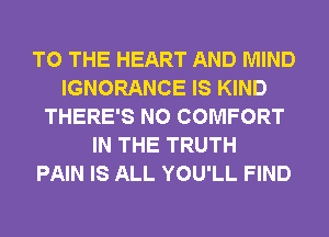 TO THE HEART AND MIND
IGNORANCE IS KIND
THERE'S N0 COMFORT
IN THE TRUTH
PAIN IS ALL YOU'LL FIND