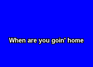 When are you goin' home