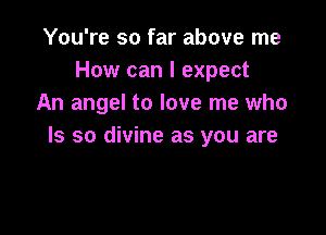 You're so far above me
How can I expect
An angel to love me who

Is so divine as you are