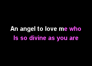 An angel to love me who

Is so divine as you are