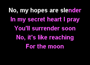No, my hopes are slender
In my secret heart I pray
You'll surrender soon

No, it's like reaching
For the moon