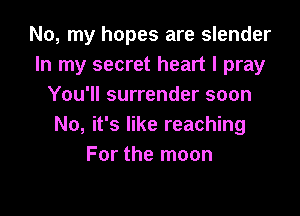No, my hopes are slender
In my secret heart I pray
You'll surrender soon

No, it's like reaching
For the moon