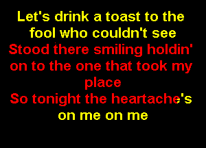 Let's drink a toast to the
fool who couldn't see
Stood there smiling holdin'
on to the one that took my
place
So tonight the heartache's
on me on me