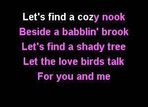 Let's find a cozy nook
Beside a babblin' brook
Let's find a shady tree

Let the love birds talk
For you and me