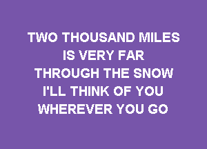 TWO THOUSAND MILES
IS VERY FAR
THROUGH THE SNOW
I'LL THINK OF YOU
WHEREVER YOU GO