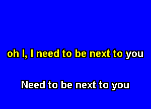 oh I, I need to be next to you

Need to be next to you