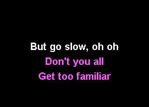 But go slow, oh oh

Don't you all
Get too familiar