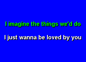 I imagine the things we'd do

ljust wanna be loved by you