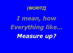 (MORITZJ

I mean, how

E verything Iike...
Measure up?