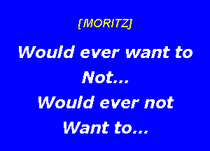 (MORITZJ

Would ever want to

Not...
Would ever not
Want to...