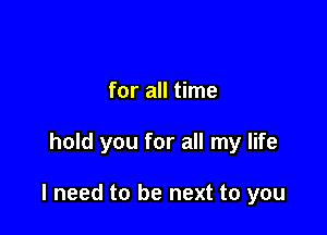 for all time

hold you for all my life

I need to be next to you