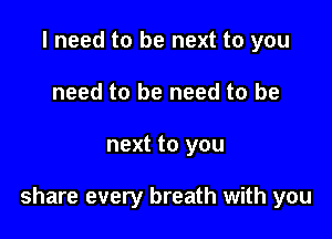 I need to be next to you
need to be need to be

next to you

share every breath with you