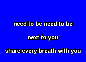 need to be need to be

next to you

share every breath with you