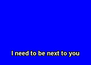 I need to be next to you