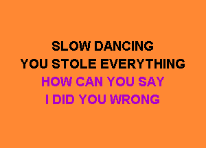 SLOW DANCING
YOU STOLE EVERYTHING
HOW CAN YOU SAY
I DID YOU WRONG