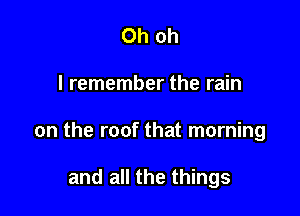 Oh oh

I remember the rain

on the roof that morning

and all the things