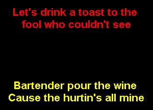 Let's drink a toast to the
fool. who couldn't see

Bartender pour the wine
Cause the hurtin's all mine