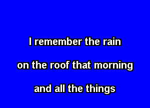 I remember the rain

on the roof that morning

and all the things