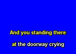And you standing there

at the doorway crying