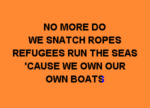NO MORE DO
WE SNATCH ROPES
REFUGEES RUN THE SEAS
'CAUSE WE OWN OUR
OWN BOATS