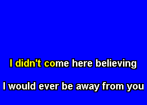 I didn't come here believing

I would ever be away from you