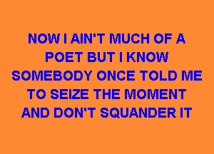 NOW I AIN'T MUCH OF A
POET BUT I KNOW
SOMEBODY ONCE TOLD ME
TO SEIZE THE MOMENT
AND DON'T SQUANDER IT