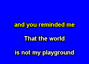 and you reminded me

That the world

is not my playground