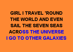 GIRL I TRAVEL 'ROUND
THE WORLD AND EVEN
SAIL THE SEVEN SEAS
ACROSS THE UNIVERSE
I GO TO OTHER GALAXIES