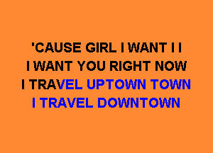 'CAUSE GIRL I WANT I I
I WANT YOU RIGHT NOW
I TRAVEL UPTOWN TOWN
I TRAVEL DOWNTOWN