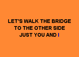LET'S WALK THE BRIDGE
TO THE OTHER SIDE
JUST YOU AND I