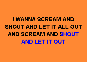 I WANNA SCREAM AND
SHOUT AND LET IT ALL OUT
AND SCREAM AND SHOUT
AND LET IT OUT