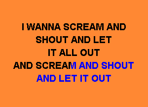 I WANNA SCREAM AND
SHOUT AND LET
IT ALL OUT
AND SCREAM AND SHOUT
AND LET IT OUT