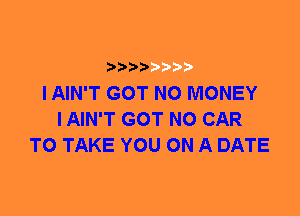 I AIN'T GOT NO MONEY
I AIN'T GOT N0 CAR
TO TAKE YOU ON A DATE
