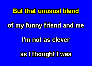 But that unusual blend
of my funny friend and me

I'm not as clever

as I thought I was