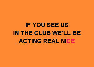 IF YOU SEE US
IN THE CLUB WE'LL BE
ACTING REAL NICE